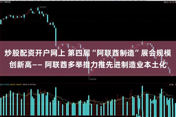 炒股配资开户网上 第四届“阿联酋制造”展会规模创新高—— 阿联酋多举措力推先进制造业本土化