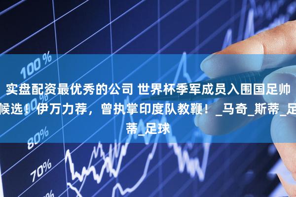 实盘配资最优秀的公司 世界杯季军成员入围国足帅位候选！伊万力荐，曾执掌印度队教鞭！_马奇_斯蒂_足球