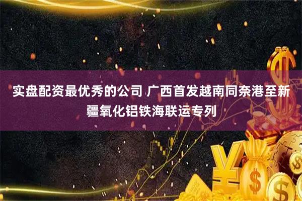 实盘配资最优秀的公司 广西首发越南同奈港至新疆氧化铝铁海联运专列