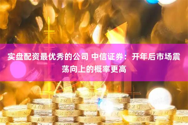 实盘配资最优秀的公司 中信证券：开年后市场震荡向上的概率更高